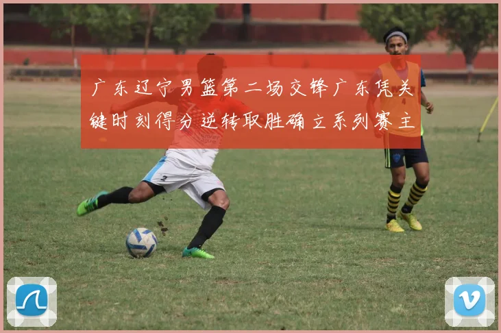 广东辽宁男篮第二场交锋广东凭关键时刻得分逆转取胜确立系列赛主动权