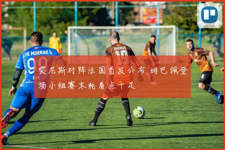 突尼斯对阵法国首发公布 姆巴佩登场小组赛末轮看点十足