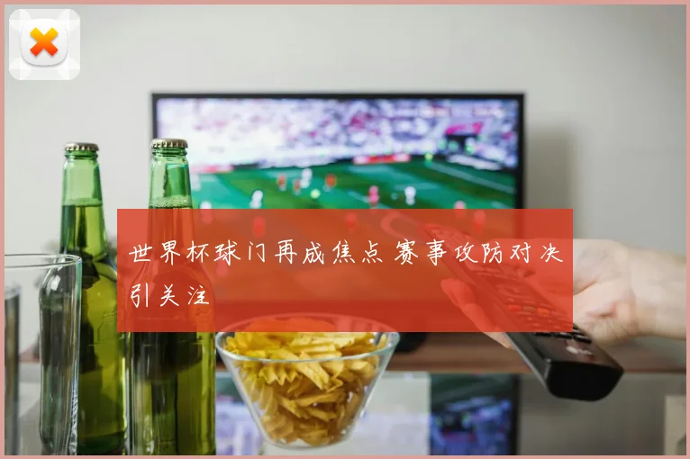 世界杯球门再成焦点 赛事攻防对决引关注