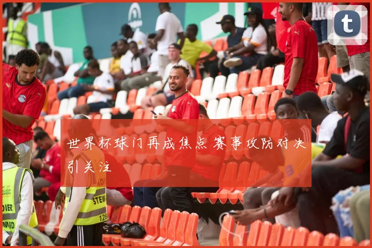 世界杯球门再成焦点 赛事攻防对决引关注