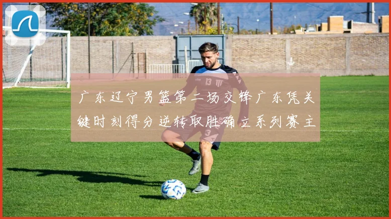 广东辽宁男篮第二场交锋广东凭关键时刻得分逆转取胜确立系列赛主动权