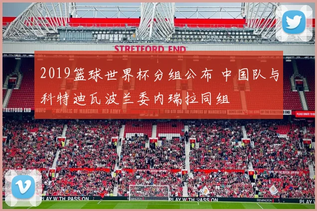 2019篮球世界杯分组公布 中国队与科特迪瓦波兰委内瑞拉同组