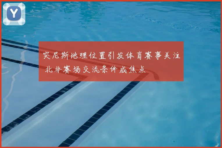 突尼斯地理位置引发体育赛事关注 北非赛场交流条件成焦点