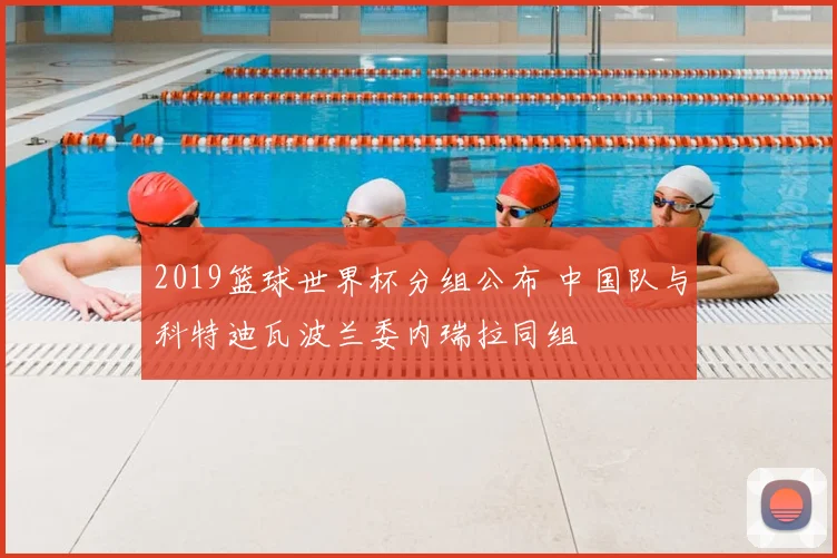 2019篮球世界杯分组公布 中国队与科特迪瓦波兰委内瑞拉同组