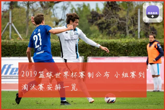 2019篮球世界杯赛制公布 小组赛到淘汰赛安排一览