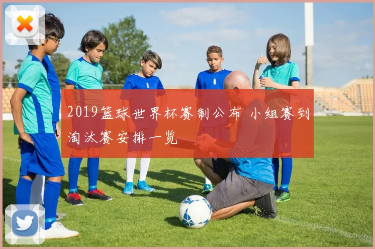 2019篮球世界杯赛制公布 小组赛到淘汰赛安排一览