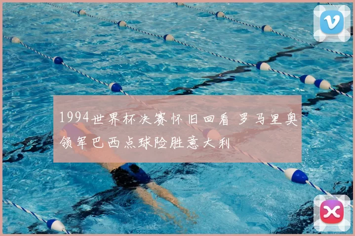 1994世界杯决赛怀旧回看 罗马里奥领军巴西点球险胜意大利