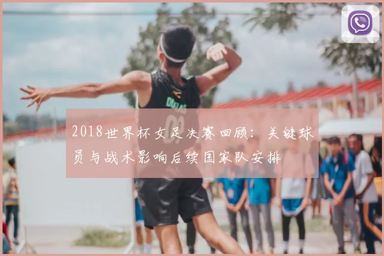 2018世界杯女足决赛回顾：关键球员与战术影响后续国家队安排