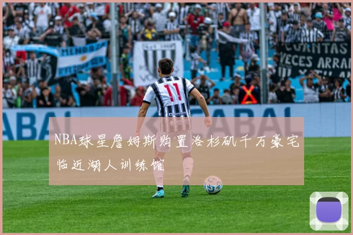 NBA球星詹姆斯购置洛杉矶千万豪宅临近湖人训练馆