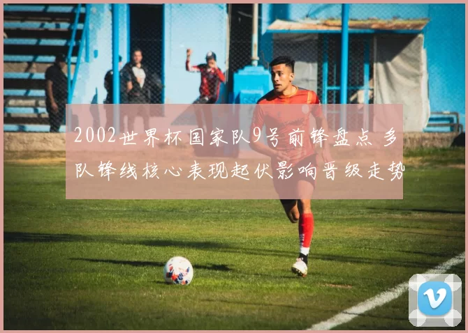 2002世界杯国家队9号前锋盘点 多队锋线核心表现起伏影响晋级走势
