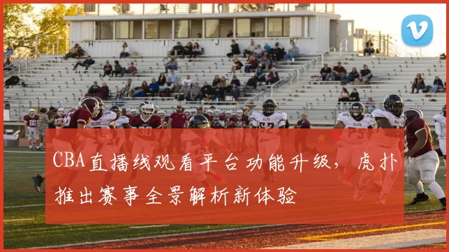CBA直播线观看平台功能升级，虎扑推出赛事全景解析新体验
