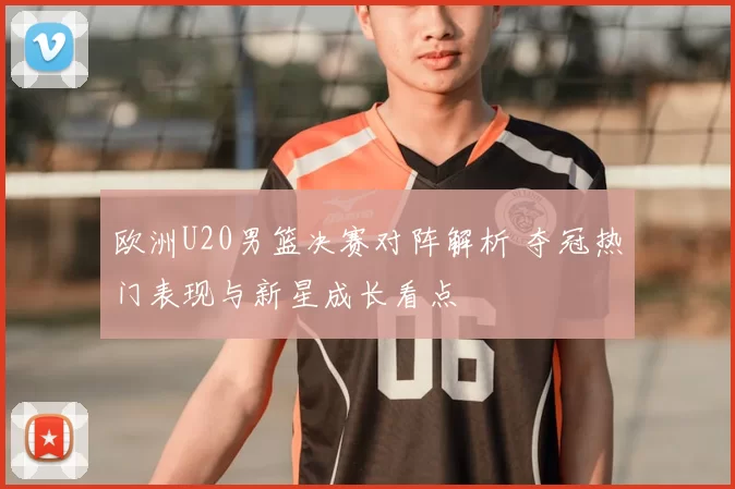 欧洲U20男篮决赛对阵解析 夺冠热门表现与新星成长看点