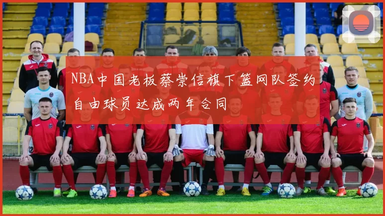 NBA中国老板蔡崇信旗下篮网队签约自由球员达成两年合同
