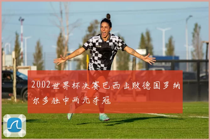 2002世界杯决赛巴西击败德国罗纳尔多独中两元夺冠