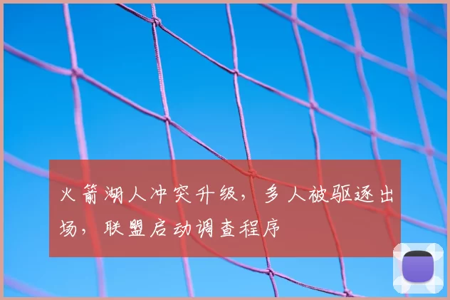 火箭湖人冲突升级，多人被驱逐出场，联盟启动调查程序