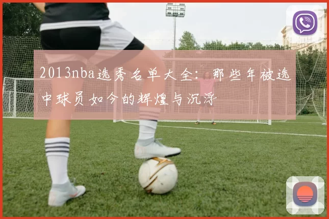 2013nba选秀名单大全：那些年被选中球员如今的辉煌与沉浮