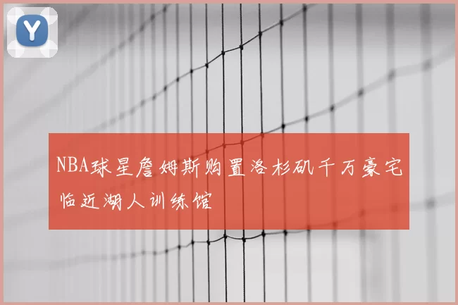 NBA球星詹姆斯购置洛杉矶千万豪宅临近湖人训练馆