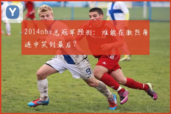 2014nba总冠军预测：谁能在激烈角逐中笑到最后？