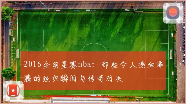 2016全明星赛nba:那些令人热血沸腾的经典瞬间与传奇对决