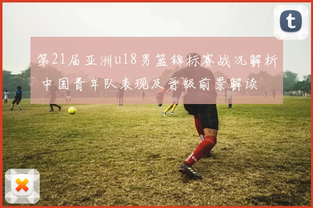 第21届亚洲u18男篮锦标赛战况解析 中国青年队表现及晋级前景解读