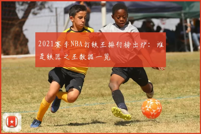 2021赛季NBA打铁王排行榜出炉：谁是铁匠之王数据一览