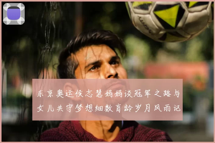 东京奥运侯志慧妈妈谈冠军之路与女儿共守梦想细数育龄岁月风雨记