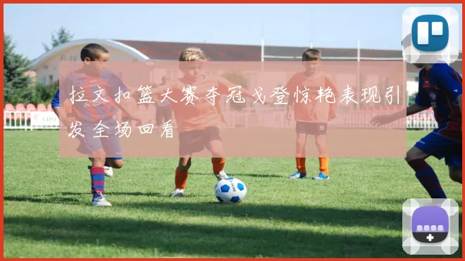 拉文扣篮大赛夺冠戈登惊艳表现引发全场回看