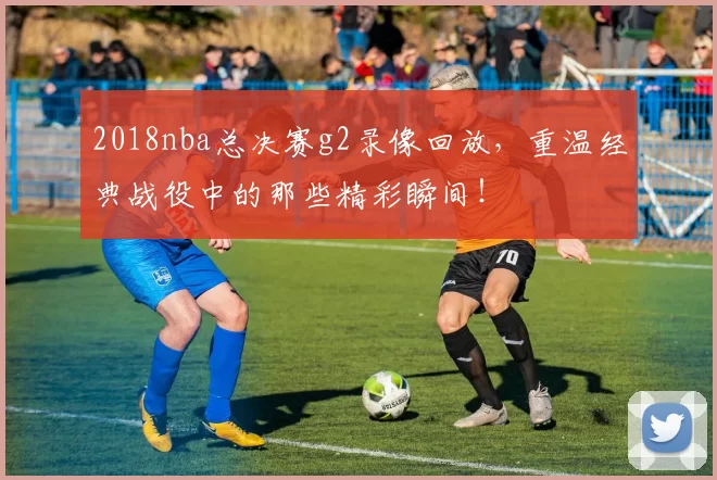 2018nba总决赛g2录像回放，重温经典战役中的那些精彩瞬间！