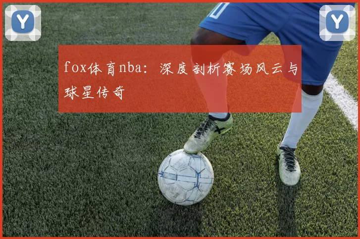 fox体育nba:深度剖析赛场风云与球星传奇