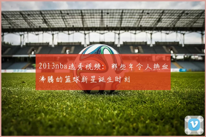 2013nba选秀视频：那些年令人热血沸腾的篮球新星诞生时刻