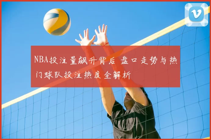 NBA投注量飙升背后 盘口走势与热门球队投注热度全解析