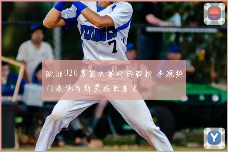 欧洲U20男篮决赛对阵解析 夺冠热门表现与新星成长看点