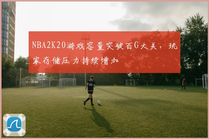 NBA2K20游戏容量突破百G大关，玩家存储压力持续增加