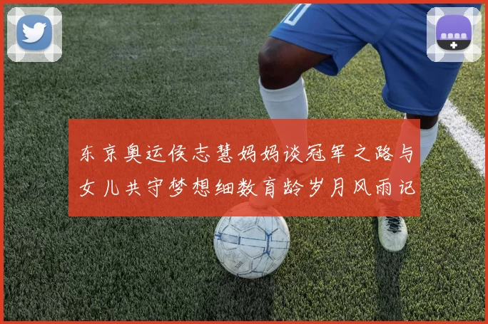 东京奥运侯志慧妈妈谈冠军之路与女儿共守梦想细数育龄岁月风雨记