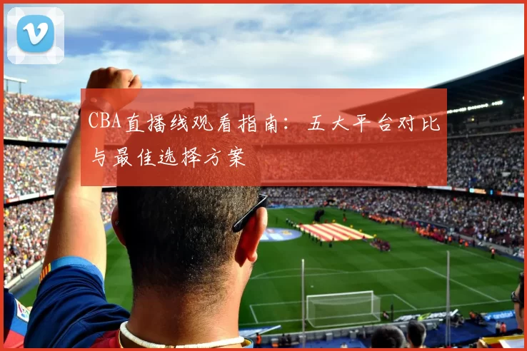 CBA直播线观看指南：五大平台对比与最佳选择方案