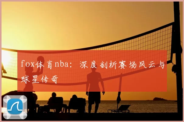 fox体育nba:深度剖析赛场风云与球星传奇