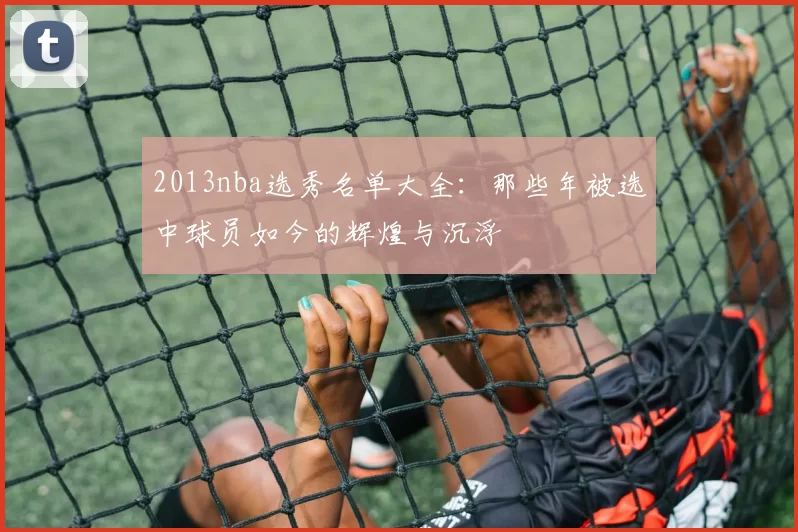 2013nba选秀名单大全：那些年被选中球员如今的辉煌与沉浮