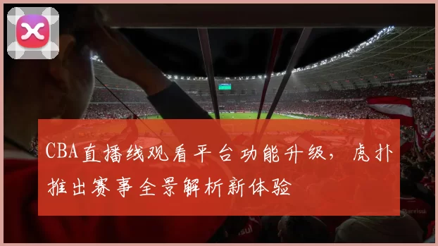 CBA直播线观看平台功能升级，虎扑推出赛事全景解析新体验