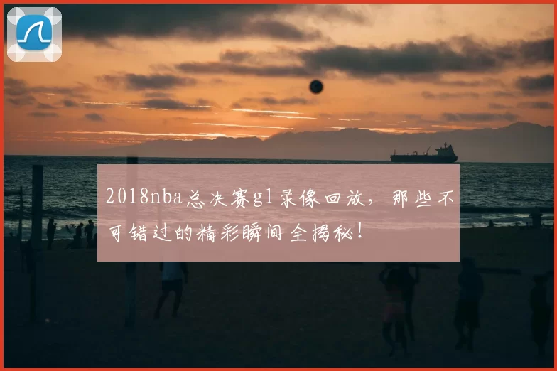 2018nba总决赛g1录像回放，那些不可错过的精彩瞬间全揭秘！