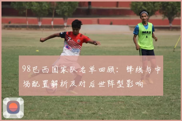 98巴西国家队名单回顾：锋线与中场配置解析及对后世阵型影响