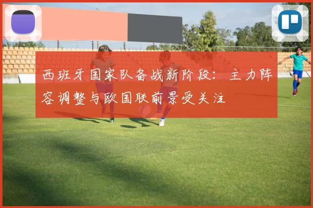 西班牙国家队备战新阶段：主力阵容调整与欧国联前景受关注