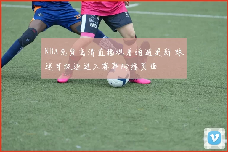 NBA免费高清直播观看通道更新 球迷可极速进入赛事转播页面