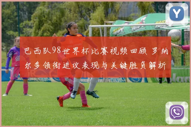 巴西队98世界杯比赛视频回顾 罗纳尔多领衔进攻表现与关键胜负解析